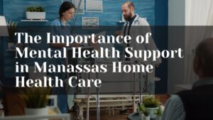 The Importance of Mental Health Support in Manassas Home Health Care